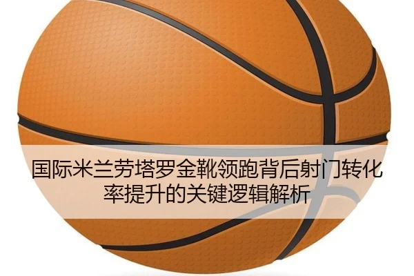 国际米兰劳塔罗金靴领跑背后射门转化率提升的关键逻辑解析